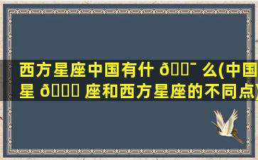西方星座中国有什 🐯 么(中国星 🕊 座和西方星座的不同点)